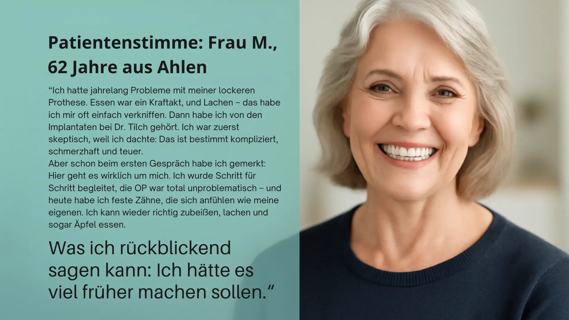 “Ich hatte jahrelang Probleme mit meiner lockeren Prothese. Essen war ein Kraftakt, und Lachen – das habe ich mir oft einfach verkniffen. Dann habe ich von den Implantaten bei Dr. Tilch gehört. Ich war zuerst skeptisch, weil ich dachte: Das ist bestimmt kompliziert, schmerzhaft und teuer. Aber schon beim ersten Gespräch habe ich gemerkt: Hier geht es wirklich um mich. Ich wurde Schritt für Schritt begleitet, die OP war total unproblematisch – und heute habe ich feste Zähne, die sich anfühlen wie meine eigenen. Ich kann wieder richtig zubeißen, lachen und sogar Äpfel essen.